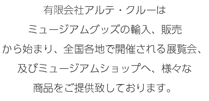 有限会社アルテ・クルーは ミュージアムグッズの輸入、販売 から始まり、全国各地で開催される展覧会、及びミュージアムショップへ、様々な 商品をご提供致しております。