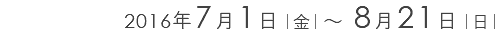 2016年7月1日｜金｜ ～ 8月21日｜日｜