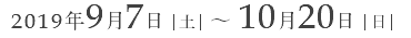 2019年9月7日｜土｜ ～ 10月20日｜日｜