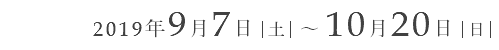 2019年9月7日｜土｜ ～ 10月20日｜日｜